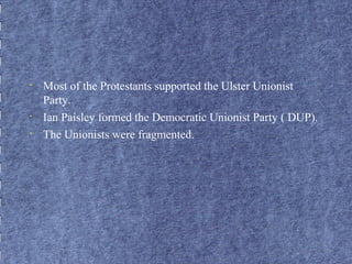 • Most of the Protestants supported the Ulster Unionist 
Party. 
• Ian Paisley formed the Democratic Unionist Party ( DUP). 
• The Unionists were fragmented. 
 