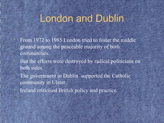 London and Dublin 
• From 1972 to 1985 London tried to foster the middle 
ground among the peaceable majority of both 
communities. 
• But the efforts were destroyed by radical politicians on 
both sides. 
• The government in Dublin supported the Catholic 
community in Ulster. 
• Ireland criticised British policy and practice. 
 