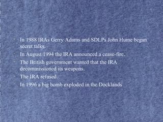 • In 1988 IRAs Gerry Adams and SDLPs John Hume began 
secret talks. 
• In August 1994 the IRA announced a cease-fire. 
• The British government wanted that the IRA 
decommissioned its weapons. 
• The IRA refused. 
• In 1996 a big bomb exploded in the Docklands 
 