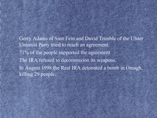 • Gerry Adams of Sinn Fein and David Trimble of the Ulster 
Unionist Party tried to reach an agreement. 
• 71% of the people supported the agreement 
• The IRA refused to decommision its weapons. 
• In August 1998 the Real IRA detonated a bomb in Omagh, 
killing 29 people. 
 