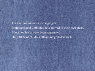 • The two communities are segregated. 
• Protestants and Catholics have moved to their own areas. 
• Education has always been segregated. 
• Only 10 % of children attend integrated schools. 
 