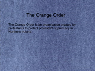 The Orange Order 
The Orange Order is an organisation created by 
protestants to protect protestant supremacy in 
Northern Ireland 
 