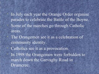 • In July each year the Orange Order organise 
parades to celebrate the Battle of the Boyne. 
• Some of the marches go through Catholic 
areas. 
• The Orangemen see it as a celebration of 
community identity. 
• Catholics see it as a provocation. 
• In 1998 the Orangemen were forbidden to 
march down the Garvaghy Road in 
Drumcree. 
 
