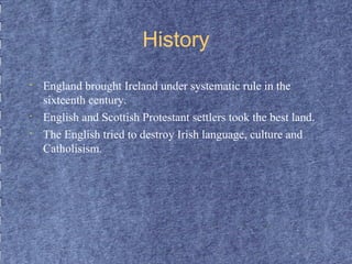 History 
• England brought Ireland under systematic rule in the 
sixteenth century. 
• English and Scottish Protestant settlers took the best land. 
• The English tried to destroy Irish language, culture and 
Catholisism. 
 
