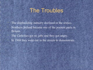 The Troubles 
• The shipbuilding industry declined in the sixties. 
• Northern Ireland became one of the poorest parts in 
Britain. 
• The Catholics got no jobs and they got angry. 
• In 1968 they went out in the streets to demonstrate. 
 