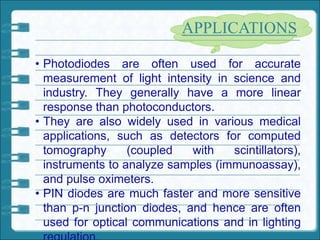 • Photodiodes are often used for accurate
measurement of light intensity in science and
industry. They generally have a more linear
response than photoconductors.
• They are also widely used in various medical
applications, such as detectors for computed
tomography (coupled with scintillators),
instruments to analyze samples (immunoassay),
and pulse oximeters.
• PIN diodes are much faster and more sensitive
than p-n junction diodes, and hence are often
used for optical communications and in lighting
APPLICATIONS
 