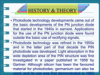 HISTORY & THEORY
• Photodiode technology developments came out of
the basic developments of the PN junction diode
that started in the 1940s in earnest. Applications
for the use of the PN junction diode were found
outside the basic use of rectifying signals.
• Photodiode technology was refined in the 1950s
and in the latter part of that decade the PIN
photodiode was developed. Light absorption in the
wide depletion area of the PIN structure was first
investigated in a paper published in 1959 by
Gartner. Although silicon has been the favoured
material for photodiodes, germanium can also be
used, and its use was first demonstrated in 1962
 