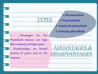 TYPES
1.PINphotodiode
2.PNphotodiode
3.Avalanche photodiode
4.Schottky photodiode
ADVANTAGES &
DISADVANTAGES
+ Advantages for the
Photodiode detector are high
NIR sensitivity and high speed.
- Disadvantages are limited
amount of pixels and no UV
response.
 