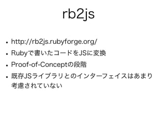 rb2js

• http://rb2js.rubyforge.org/
• Rubyで書いたコードをJSに変換
• Proof-of-Conceptの段階
• 既存JSライブラリとのインターフェイスはあまり
 考慮されていない
 