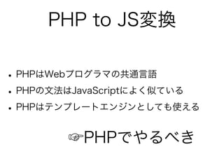 PHP to JS変換

• PHPはWebプログラマの共通言語
• PHPの文法はJavaScriptによく似ている
• PHPはテンプレートエンジンとしても使える
        ☞PHPでやるべき
 