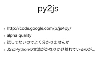 py2js

• http://code.google.com/p/js4py/
• alpha quality
• 試してないのでよく分かりませんが
• JSとPythonの文法がかなりかけ離れているのが...
 