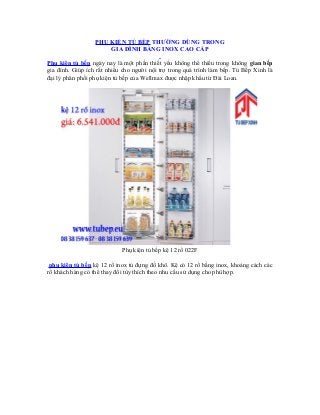 PHỤ KIỆN TỦ BẾP THƯỜNG DÙNG TRONG
GIA ĐÌNH BẰNG INOX CAO CẤP
Phụ kiện tủ bếp ngày nay là một phần thiết yếu không thể thiếu trong không gian bếp
gia đình. Giúp ích rất nhiều cho người nội trợ trong quá trình làm bếp. Tủ Bếp Xinh là
đại lý phân phối phụ kiện tủ bếp của Wellmax được nhập khẩu từ Đài Loan.

Phụ kiện tủ bếp kệ 12 rổ 022F
phụ kiện tủ bếp kệ 12 rổ inox tủ đựng đồ khô. Kệ có 12 rổ bằng inox, khoảng cách các
rổ khách hàng có thể thay đổi tùy thích theo nhu cầu sử dụng cho phù hợp.

 
