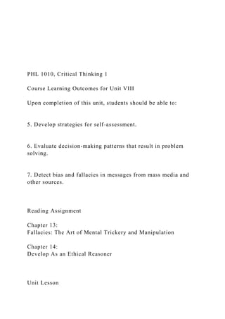 PHL 1010, Critical Thinking 1
Course Learning Outcomes for Unit VIII
Upon completion of this unit, students should be able to:
5. Develop strategies for self-assessment.
6. Evaluate decision-making patterns that result in problem
solving.
7. Detect bias and fallacies in messages from mass media and
other sources.
Reading Assignment
Chapter 13:
Fallacies: The Art of Mental Trickery and Manipulation
Chapter 14:
Develop As an Ethical Reasoner
Unit Lesson
 
