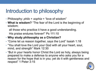 Introduction to philosophy
• Philosophy: philo + sophia = “love of wisdom”
• What is wisdom? “The fear of the Lord is the beginning of
wisdom;
all those who practice it have a good understanding.
His praise endures forever!” Ps 111:10
• Why study philosophy as a Christian?
• “Come let us reason together, says the Lord” Isaiah 1:18
• “You shall love the Lord your God with all your heart, soul,
mind, and strength” Mark 12:30
• “But in your hearts honor Christ the Lord as holy, always being
prepared to make a defense to anyone who asks you for a
reason for the hope that is in you; yet do it with gentleness and
respect” 1 Peter 3:15
 