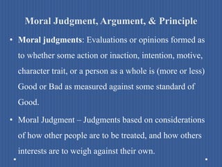 Moral Judgment, Argument, & Principle
• Moral judgments: Evaluations or opinions formed as
to whether some action or inaction, intention, motive,
character trait, or a person as a whole is (more or less)
Good or Bad as measured against some standard of
Good.
• Moral Judgment – Judgments based on considerations
of how other people are to be treated, and how others
interests are to weigh against their own.
 