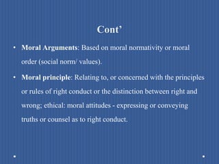 Cont’
• Moral Arguments: Based on moral normativity or moral
order (social norm/ values).
• Moral principle: Relating to, or concerned with the principles
or rules of right conduct or the distinction between right and
wrong; ethical: moral attitudes - expressing or conveying
truths or counsel as to right conduct.
 