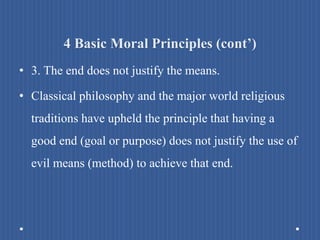 4 Basic Moral Principles (cont’)
• 3. The end does not justify the means.
• Classical philosophy and the major world religious
traditions have upheld the principle that having a
good end (goal or purpose) does not justify the use of
evil means (method) to achieve that end.
 
