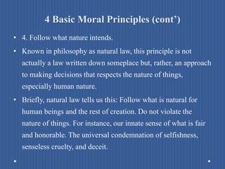 4 Basic Moral Principles (cont’)
• 4. Follow what nature intends.
• Known in philosophy as natural law, this principle is not
actually a law written down someplace but, rather, an approach
to making decisions that respects the nature of things,
especially human nature.
• Briefly, natural law tells us this: Follow what is natural for
human beings and the rest of creation. Do not violate the
nature of things. For instance, our innate sense of what is fair
and honorable. The universal condemnation of selfishness,
senseless cruelty, and deceit.
 