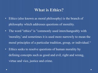 What is Ethics?
• Ethics (also known as moral philosophy) is the branch of
philosophy which addresses questions of morality.
• The word "ethics" is "commonly used interchangeably with
'morality,' and sometimes it is used more narrowly to mean the
moral principles of a particular tradition, group, or individual.“
• Ethics seeks to resolve questions of human morality by
defining concepts such as good and evil, right and wrong,
virtue and vice, justice and crime.
 