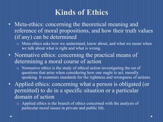 Kinds of Ethics
• Meta-ethics: concerning the theoretical meaning and
reference of moral propositions, and how their truth values
(if any) can be determined
o Meta-ethics asks how we understand, know about, and what we mean when
we talk about what is right and what is wrong.
• Normative ethics: concerning the practical means of
determining a moral course of action
o Normative ethics is the study of ethical action investigating the set of
questions that arise when considering how one ought to act, morally
speaking. It examines standards for the rightness and wrongness of actions.
• Applied ethics: concerning what a person is obligated (or
permitted) to do in a specific situation or a particular
domain of action
o Applied ethics is the branch of ethics concerned with the analysis of
particular moral issues in private and public life.
 