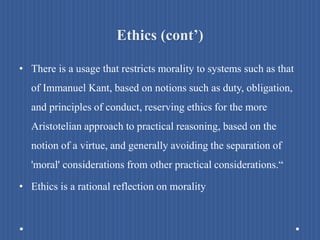 Ethics (cont’)
• There is a usage that restricts morality to systems such as that
of Immanuel Kant, based on notions such as duty, obligation,
and principles of conduct, reserving ethics for the more
Aristotelian approach to practical reasoning, based on the
notion of a virtue, and generally avoiding the separation of
'moral' considerations from other practical considerations.“
• Ethics is a rational reflection on morality
 
