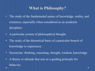 What is Philosophy?
• The study of the fundamental nature of knowledge, reality, and
existence, especially when considered as an academic
discipline.
• A particular system of philosophical thought.
• The study of the theoretical basis of a particular branch of
knowledge or experience.
• Synonyms: thinking, reasoning, thought, wisdom, knowledge
• A theory or attitude that acts as a guiding principle for
behavior.
 