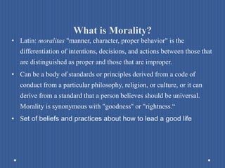 What is Morality?
• Latin: moralitas "manner, character, proper behavior" is the
differentiation of intentions, decisions, and actions between those that
are distinguished as proper and those that are improper.
• Can be a body of standards or principles derived from a code of
conduct from a particular philosophy, religion, or culture, or it can
derive from a standard that a person believes should be universal.
Morality is synonymous with "goodness" or "rightness.“
• Set of beliefs and practices about how to lead a good life
 