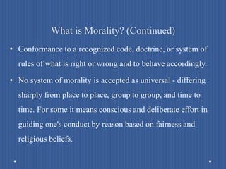 What is Morality? (Continued)
• Conformance to a recognized code, doctrine, or system of
rules of what is right or wrong and to behave accordingly.
• No system of morality is accepted as universal - differing
sharply from place to place, group to group, and time to
time. For some it means conscious and deliberate effort in
guiding one's conduct by reason based on fairness and
religious beliefs.
 