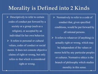 Morality is Defined into 2 Kinds
 Descriptively to refer to certain
codes of conduct put forward by a
society or a group (such as a
religion), or accepted by an
individual for her own behavior.
 It refers to personal or cultural
values, codes of conduct or social
mores. It does not connote objective
claims of right or wrong, but only
refers to that which is considered
right or wrong.
 Normatively to refer to a code of
conduct that, given specified
conditions, would be put forward by
all rational persons.
 It refers to whatever (if anything) is
actually right or wrong, which may
be independent of the values or
mores held by any particular peoples
or cultures. Normative ethics is the
branch of philosophy which studies
morality in this sense.
 