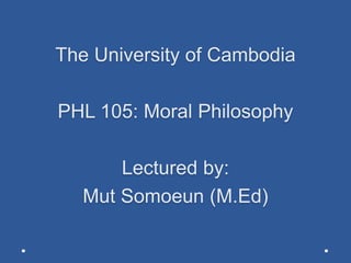 The University of Cambodia
PHL 105: Moral Philosophy
Lectured by:
Mut Somoeun (M.Ed)
 