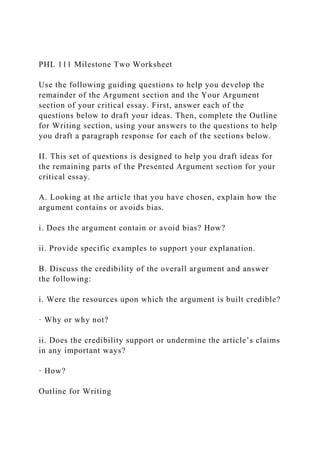 PHL 111 Milestone Two Worksheet
Use the following guiding questions to help you develop the
remainder of the Argument section and the Your Argument
section of your critical essay. First, answer each of the
questions below to draft your ideas. Then, complete the Outline
for Writing section, using your answers to the questions to help
you draft a paragraph response for each of the sections below.
II. This set of questions is designed to help you draft ideas for
the remaining parts of the Presented Argument section for your
critical essay.
A. Looking at the article that you have chosen, explain how the
argument contains or avoids bias.
i. Does the argument contain or avoid bias? How?
ii. Provide specific examples to support your explanation.
B. Discuss the credibility of the overall argument and answer
the following:
i. Were the resources upon which the argument is built credible?
· Why or why not?
ii. Does the credibility support or undermine the article’s claims
in any important ways?
· How?
Outline for Writing
 