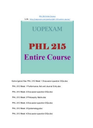 PHL 215 Entire Course
Link : http://uopexam.com/product/phl-215-entire-course/
Some typical files PHL 215 Week 1 Discussion question DQs.doc
PHL 215 Week 1 Performance Aid and Journal Entry.doc
PHL 215 Week 2 Discussion question DQs.doc
PHL 215 Week 2 Philosophy Matrix.doc
PHL 215 Week 3 Discussion question DQs.doc
PHL 215 Week 3 Epistemology.doc
PHL 215 Week 4 Discussion question DQs.doc
 