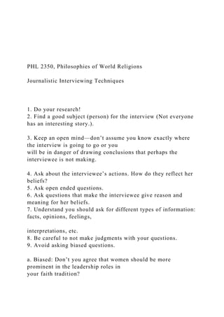 PHL 2350, Philosophies of World Religions
Journalistic Interviewing Techniques
1. Do your research!
2. Find a good subject (person) for the interview (Not everyone
has an interesting story.).
3. Keep an open mind—don’t assume you know exactly where
the interview is going to go or you
will be in danger of drawing conclusions that perhaps the
interviewee is not making.
4. Ask about the interviewee’s actions. How do they reflect her
beliefs?
5. Ask open ended questions.
6. Ask questions that make the interviewee give reason and
meaning for her beliefs.
7. Understand you should ask for different types of information:
facts, opinions, feelings,
interpretations, etc.
8. Be careful to not make judgments with your questions.
9. Avoid asking biased questions.
a. Biased: Don’t you agree that women should be more
prominent in the leadership roles in
your faith tradition?
 