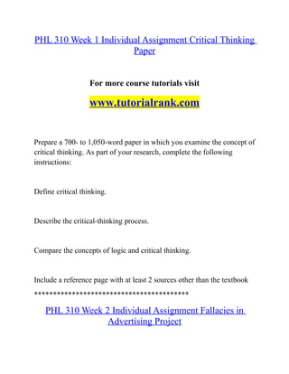 PHL 310 Week 1 Individual Assignment Critical Thinking
Paper
For more course tutorials visit
www.tutorialrank.com
Prepare a 700- to 1,050-word paper in which you examine the concept of
critical thinking. As part of your research, complete the following
instructions:
Define critical thinking.
Describe the critical-thinking process.
Compare the concepts of logic and critical thinking.
Include a reference page with at least 2 sources other than the textbook
*****************************************
PHL 310 Week 2 Individual Assignment Fallacies in
Advertising Project
 