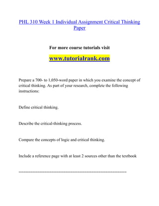 PHL 310 Week 1 Individual Assignment Critical Thinking
Paper
For more course tutorials visit
www.tutorialrank.com
Prepare a 700- to 1,050-word paper in which you examine the concept of
critical thinking. As part of your research, complete the following
instructions:
Define critical thinking.
Describe the critical-thinking process.
Compare the concepts of logic and critical thinking.
Include a reference page with at least 2 sources other than the textbook
==============================================
 