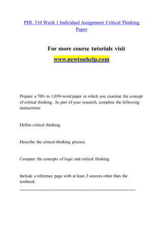 PHL 310 Week 1 Individual Assignment Critical Thinking
Paper
For more course tutorials visit
www.newtonhelp.com
Prepare a 700- to 1,050-word paper in which you examine the concept
of critical thinking. As part of your research, complete the following
instructions:
Define critical thinking.
Describe the critical-thinking process.
Compare the concepts of logic and critical thinking.
Include a reference page with at least 2 sources other than the
textbook
===============================================
 