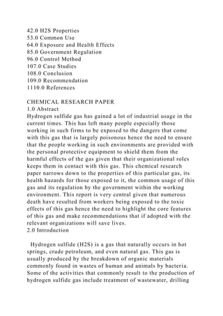 42.0 H2S Properties
53.0 Common Use
64.0 Exposure and Health Effects
85.0 Government Regulation
96.0 Control Method
107.0 Case Studies
108.0 Conclusion
109.0 Recommendation
1110.0 References
CHEMICAL RESEARCH PAPER
1.0 Abstract
Hydrogen sulfide gas has gained a lot of industrial usage in the
current times. This has left many people especially those
working in such firms to be exposed to the dangers that come
with this gas that is largely poisonous hence the need to ensure
that the people working in such environments are provided with
the personal protective equipment to shield them from the
harmful effects of the gas given that their organizational roles
keeps them in contact with this gas. This chemical research
paper narrows down to the properties of this particular gas, its
health hazards for those exposed to it, the common usage of this
gas and its regulation by the government within the working
environment. This report is very central given that numerous
death have resulted from workers being exposed to the toxic
effects of this gas hence the need to highlight the core features
of this gas and make recommendations that if adopted with the
relevant organizations will save lives.
2.0 Introduction
Hydrogen sulfide (H2S) is a gas that naturally occurs in hot
springs, crude petroleum, and even natural gas. This gas is
usually produced by the breakdown of organic materials
commonly found in wastes of human and animals by bacteria.
Some of the activities that commonly result to the production of
hydrogen sulfide gas include treatment of wastewater, drilling
 