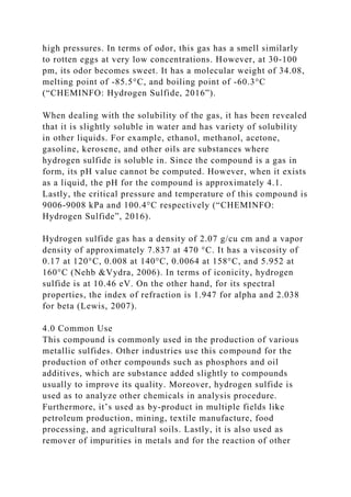 high pressures. In terms of odor, this gas has a smell similarly
to rotten eggs at very low concentrations. However, at 30-100
pm, its odor becomes sweet. It has a molecular weight of 34.08,
melting point of -85.5°C, and boiling point of -60.3°C
(“CHEMINFO: Hydrogen Sulfide, 2016”).
When dealing with the solubility of the gas, it has been revealed
that it is slightly soluble in water and has variety of solubility
in other liquids. For example, ethanol, methanol, acetone,
gasoline, kerosene, and other oils are substances where
hydrogen sulfide is soluble in. Since the compound is a gas in
form, its pH value cannot be computed. However, when it exists
as a liquid, the pH for the compound is approximately 4.1.
Lastly, the critical pressure and temperature of this compound is
9006-9008 kPa and 100.4°C respectively (“CHEMINFO:
Hydrogen Sulfide”, 2016).
Hydrogen sulfide gas has a density of 2.07 g/cu cm and a vapor
density of approximately 7.837 at 470 °C. It has a viscosity of
0.17 at 120°C, 0.008 at 140°C, 0.0064 at 158°C, and 5.952 at
160°C (Nehb &Vydra, 2006). In terms of iconicity, hydrogen
sulfide is at 10.46 eV. On the other hand, for its spectral
properties, the index of refraction is 1.947 for alpha and 2.038
for beta (Lewis, 2007).
4.0 Common Use
This compound is commonly used in the production of various
metallic sulfides. Other industries use this compound for the
production of other compounds such as phosphors and oil
additives, which are substance added slightly to compounds
usually to improve its quality. Moreover, hydrogen sulfide is
used as to analyze other chemicals in analysis procedure.
Furthermore, it’s used as by-product in multiple fields like
petroleum production, mining, textile manufacture, food
processing, and agricultural soils. Lastly, it is also used as
remover of impurities in metals and for the reaction of other
 