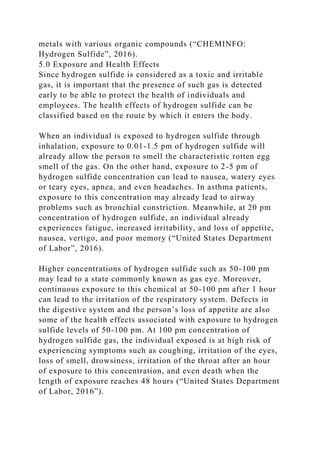 metals with various organic compounds (“CHEMINFO:
Hydrogen Sulfide”, 2016).
5.0 Exposure and Health Effects
Since hydrogen sulfide is considered as a toxic and irritable
gas, it is important that the presence of such gas is detected
early to be able to protect the health of individuals and
employees. The health effects of hydrogen sulfide can be
classified based on the route by which it enters the body.
When an individual is exposed to hydrogen sulfide through
inhalation, exposure to 0.01-1.5 pm of hydrogen sulfide will
already allow the person to smell the characteristic rotten egg
smell of the gas. On the other hand, exposure to 2-5 pm of
hydrogen sulfide concentration can lead to nausea, watery eyes
or teary eyes, apnea, and even headaches. In asthma patients,
exposure to this concentration may already lead to airway
problems such as bronchial constriction. Meanwhile, at 20 pm
concentration of hydrogen sulfide, an individual already
experiences fatigue, increased irritability, and loss of appetite,
nausea, vertigo, and poor memory (“United States Department
of Labor”, 2016).
Higher concentrations of hydrogen sulfide such as 50-100 pm
may lead to a state commonly known as gas eye. Moreover,
continuous exposure to this chemical at 50-100 pm after 1 hour
can lead to the irritation of the respiratory system. Defects in
the digestive system and the person’s loss of appetite are also
some of the health effects associated with exposure to hydrogen
sulfide levels of 50-100 pm. At 100 pm concentration of
hydrogen sulfide gas, the individual exposed is at high risk of
experiencing symptoms such as coughing, irritation of the eyes,
loss of smell, drowsiness, irritation of the throat after an hour
of exposure to this concentration, and even death when the
length of exposure reaches 48 hours (“United States Department
of Labor, 2016”).
 