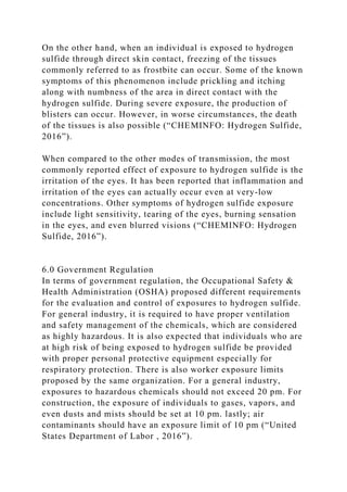 On the other hand, when an individual is exposed to hydrogen
sulfide through direct skin contact, freezing of the tissues
commonly referred to as frostbite can occur. Some of the known
symptoms of this phenomenon include prickling and itching
along with numbness of the area in direct contact with the
hydrogen sulfide. During severe exposure, the production of
blisters can occur. However, in worse circumstances, the death
of the tissues is also possible (“CHEMINFO: Hydrogen Sulfide,
2016”).
When compared to the other modes of transmission, the most
commonly reported effect of exposure to hydrogen sulfide is the
irritation of the eyes. It has been reported that inflammation and
irritation of the eyes can actually occur even at very-low
concentrations. Other symptoms of hydrogen sulfide exposure
include light sensitivity, tearing of the eyes, burning sensation
in the eyes, and even blurred visions (“CHEMINFO: Hydrogen
Sulfide, 2016”).
6.0 Government Regulation
In terms of government regulation, the Occupational Safety &
Health Administration (OSHA) proposed different requirements
for the evaluation and control of exposures to hydrogen sulfide.
For general industry, it is required to have proper ventilation
and safety management of the chemicals, which are considered
as highly hazardous. It is also expected that individuals who are
at high risk of being exposed to hydrogen sulfide be provided
with proper personal protective equipment especially for
respiratory protection. There is also worker exposure limits
proposed by the same organization. For a general industry,
exposures to hazardous chemicals should not exceed 20 pm. For
construction, the exposure of individuals to gases, vapors, and
even dusts and mists should be set at 10 pm. lastly; air
contaminants should have an exposure limit of 10 pm (“United
States Department of Labor , 2016”).
 