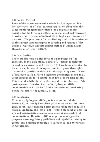 7.0 Control Method
Some of the common control methods for hydrogen sulfide
include provision of local exhaust ventilation along with the
usage of proper respiratory protection devices. It is also
possible for the hydrogen sulfide to be measured and recovered
to reduce the exposure of individuals to high concentrations of
the cases. The provision of water discharge, which is continuous
to the sewage system and proper covering and venting of the
drains of wastes, is another control method (“United States
Department of Labor, 2016”).
8.0 Case Studies
There are also case studies focused on hydrogen sulfide
exposure, in this case study, a total of 3 industrial incidents
caused by exposure to hydrogen sulfide have been presented. In
these cases, the use of biological monitoring was thoroughly
discussed to provide evidences for the regulatory enforcement
of hydrogen sulfide. For the incidents considered as non-fatal,
urine samples are to be submitted at two or more time points.
This time should be between the time of the incident and 15-h
post exposure. Based on the results, hydrogen sulfide
concentration of 12 pm for 30 minutes can be detected using
biological monitoring (Jones, 2014)).
9.0 Conclusion
To sum up, hydrogen sulfide gas is a colorless, odorless,
flammable, extremely hazardous gas that has a smell of rotten
eggs. It can cause multiple health effects range from mild like
nausea, headache, and loss of appetite to more sever effects like
eye and skin irritation, and/or even death at extremely high
concentrations. Therefore, different government agencies
proposed some regulatory guidelines and regulations aiming to
control and limit the exposure of hydrogen sulfide by workers
in workplaces.
 