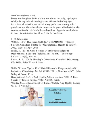 10.0 Recommendation
Based on the given information and the case study, hydrogen
sulfide is capable of causing acute effects including eyes
irritation, skin irritation, respiratory problems, among other
problems and these incidents do occur in general industries, the
concentration level should be reduced to 10ppm in workplaces
in order to minimize health defects for workers.
11.0 References
“CHEMINFO: Hydrogen Sulfide.” CHEMINFO: Hydrogen
Sulfide. Canadian Centre For Occupational Health & Safety,
2012. Web. 08 Apr. 2016
Jones, K. (2014). Case Studies Of Hydrogen Sulphide
Occupational Exposure Incidents In The UK. Toxicology
Letters, 231(3), 374-377..
Lewis, R. J. (2007). Hawley's Condensed Chemical Dictionary,
CD-ROM. John Wiley & Sons.
Nehb, W. And Vydra, K. (2006) Ullmann’s Encyclopedia Of
Industrial Chemistry. 7th Ed. (1999-2011). New York, NY: John
Wiley & Sons,. Print.
Occupational Safety And Health Administration. “OSHA Fact
Sheet: Hydrogen Sulfide.”OSHA.2005. Print.
“United States Department Of Labor.”Safety And Health Topics
Web. 10 Apr 2016.
 