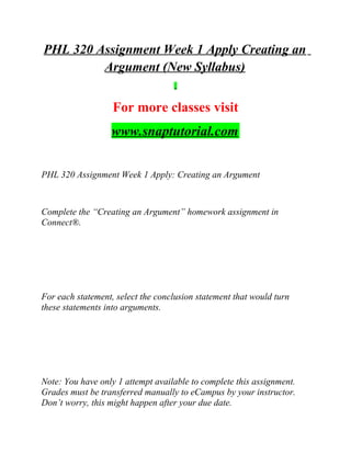 PHL 320 Assignment Week 1 Apply Creating an
Argument (New Syllabus)
For more classes visit
www.snaptutorial.com
PHL 320 Assignment Week 1 Apply: Creating an Argument
Complete the “Creating an Argument” homework assignment in
Connect®.
For each statement, select the conclusion statement that would turn
these statements into arguments.
Note: You have only 1 attempt available to complete this assignment.
Grades must be transferred manually to eCampus by your instructor.
Don’t worry, this might happen after your due date.
 