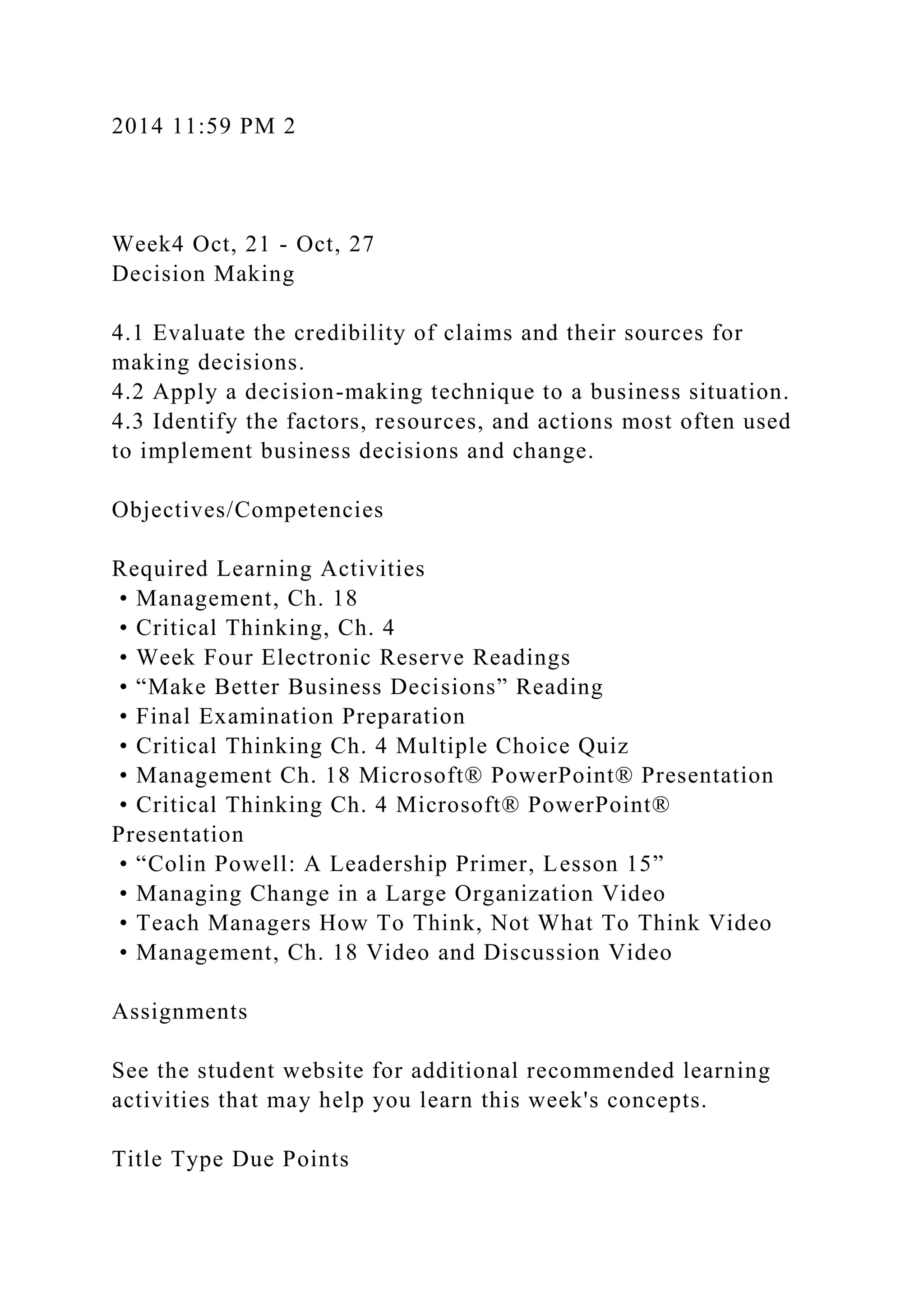 2014 11:59 PM 2
Week4 Oct, 21 - Oct, 27
Decision Making
4.1 Evaluate the credibility of claims and their sources for
making decisions.
4.2 Apply a decision-making technique to a business situation.
4.3 Identify the factors, resources, and actions most often used
to implement business decisions and change.
Objectives/Competencies
Required Learning Activities
• Management, Ch. 18
• Critical Thinking, Ch. 4
• Week Four Electronic Reserve Readings
• “Make Better Business Decisions” Reading
• Final Examination Preparation
• Critical Thinking Ch. 4 Multiple Choice Quiz
• Management Ch. 18 Microsoft® PowerPoint® Presentation
• Critical Thinking Ch. 4 Microsoft® PowerPoint®
Presentation
• “Colin Powell: A Leadership Primer, Lesson 15”
• Managing Change in a Large Organization Video
• Teach Managers How To Think, Not What To Think Video
• Management, Ch. 18 Video and Discussion Video
Assignments
See the student website for additional recommended learning
activities that may help you learn this week's concepts.
Title Type Due Points
 