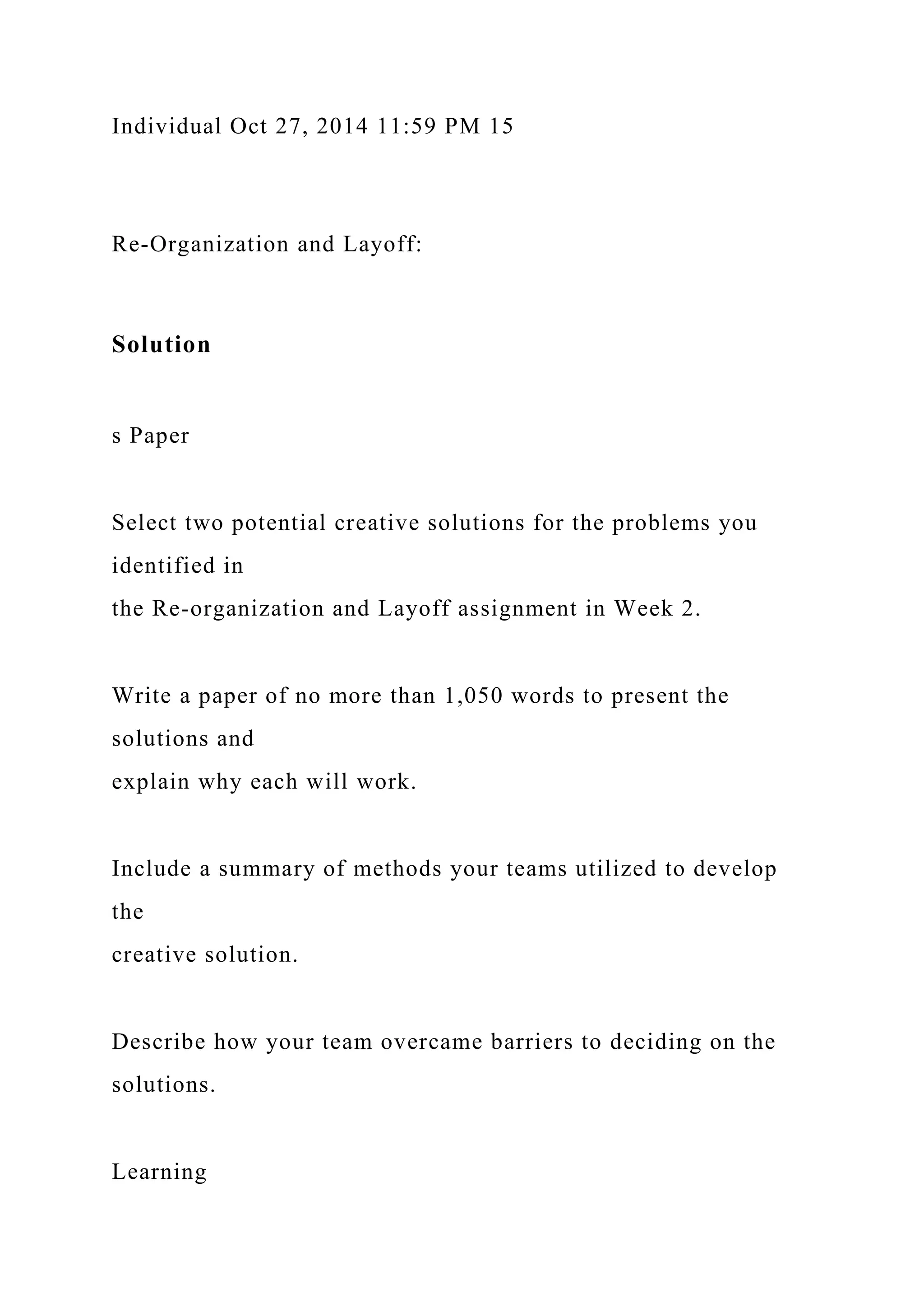 Individual Oct 27, 2014 11:59 PM 15
Re-Organization and Layoff:
Solution
s Paper
Select two potential creative solutions for the problems you
identified in
the Re-organization and Layoff assignment in Week 2.
Write a paper of no more than 1,050 words to present the
solutions and
explain why each will work.
Include a summary of methods your teams utilized to develop
the
creative solution.
Describe how your team overcame barriers to deciding on the
solutions.
Learning
 