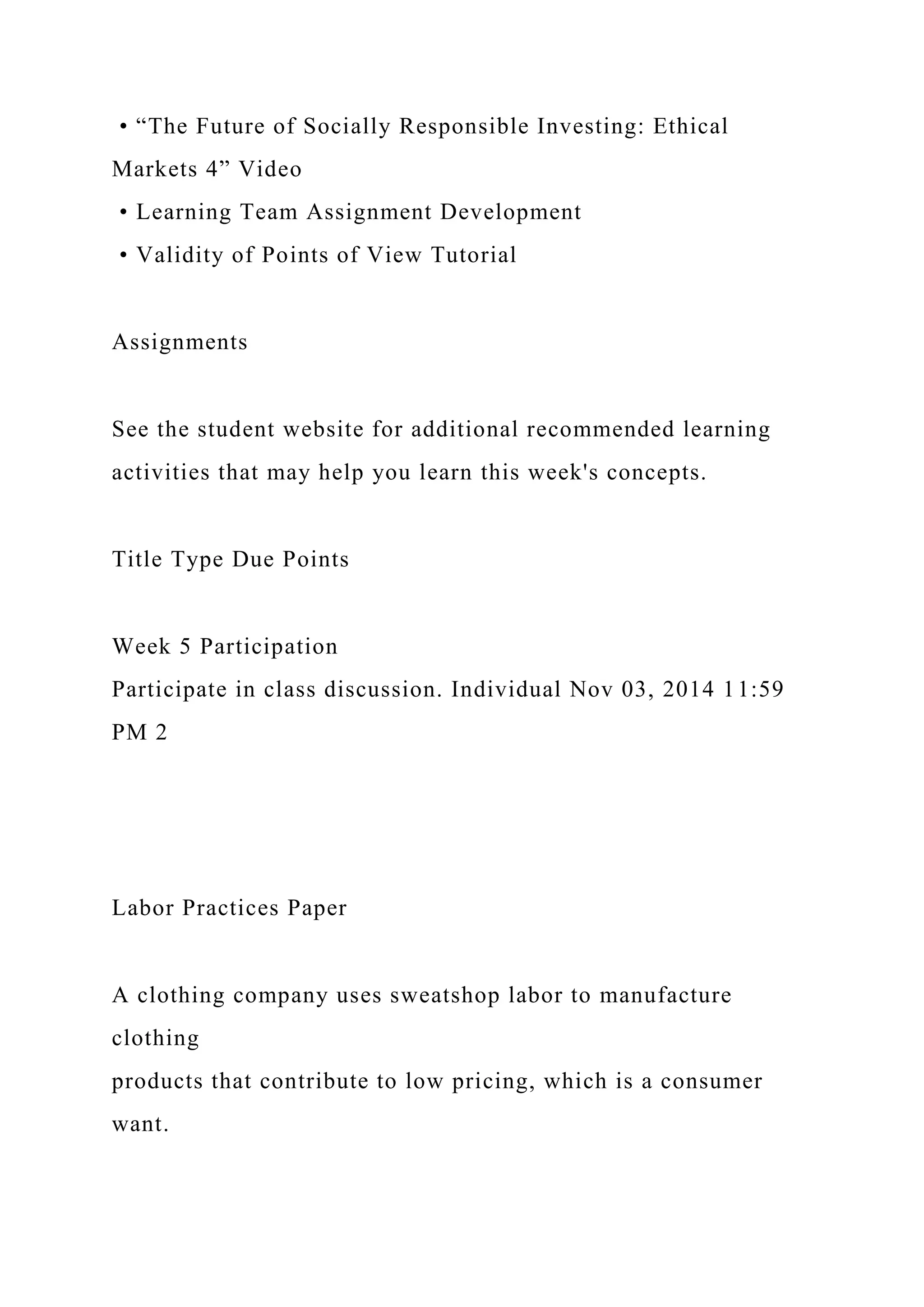 • “The Future of Socially Responsible Investing: Ethical
Markets 4” Video
• Learning Team Assignment Development
• Validity of Points of View Tutorial
Assignments
See the student website for additional recommended learning
activities that may help you learn this week's concepts.
Title Type Due Points
Week 5 Participation
Participate in class discussion. Individual Nov 03, 2014 11:59
PM 2
Labor Practices Paper
A clothing company uses sweatshop labor to manufacture
clothing
products that contribute to low pricing, which is a consumer
want.
 