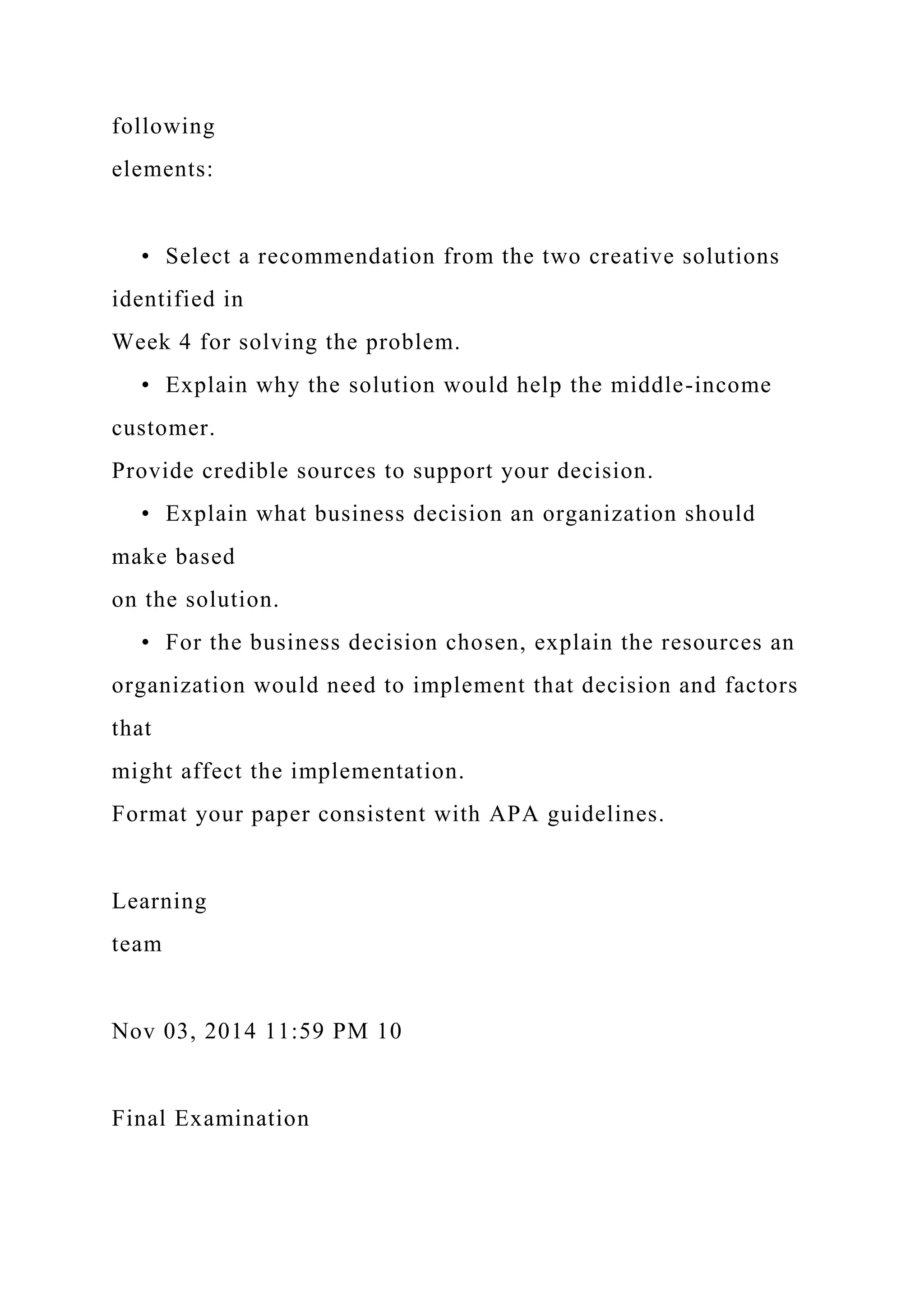 following
elements:
• Select a recommendation from the two creative solutions
identified in
Week 4 for solving the problem.
• Explain why the solution would help the middle-income
customer.
Provide credible sources to support your decision.
• Explain what business decision an organization should
make based
on the solution.
• For the business decision chosen, explain the resources an
organization would need to implement that decision and factors
that
might affect the implementation.
Format your paper consistent with APA guidelines.
Learning
team
Nov 03, 2014 11:59 PM 10
Final Examination
 