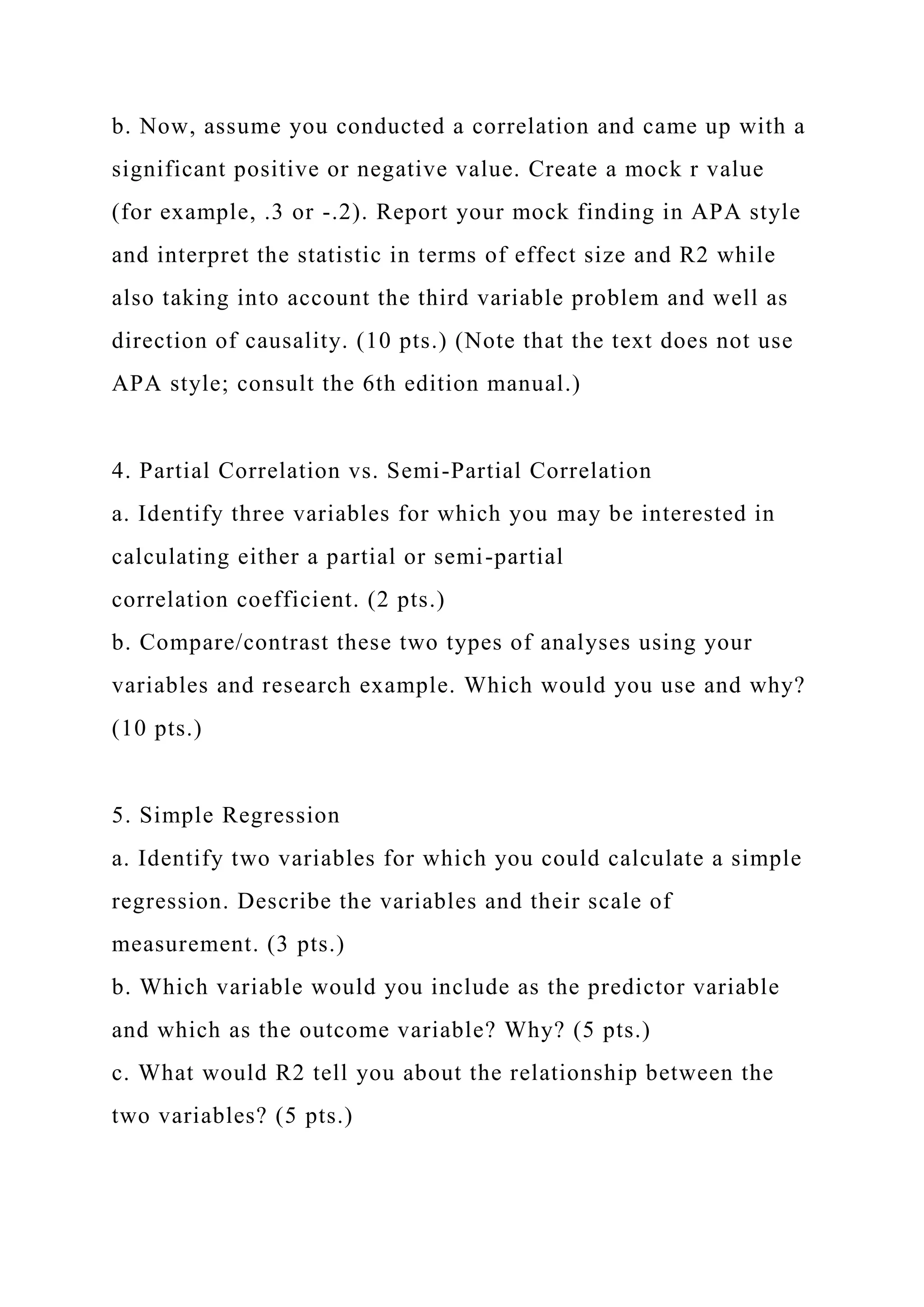 b. Now, assume you conducted a correlation and came up with a
significant positive or negative value. Create a mock r value
(for example, .3 or -.2). Report your mock finding in APA style
and interpret the statistic in terms of effect size and R2 while
also taking into account the third variable problem and well as
direction of causality. (10 pts.) (Note that the text does not use
APA style; consult the 6th edition manual.)
4. Partial Correlation vs. Semi-Partial Correlation
a. Identify three variables for which you may be interested in
calculating either a partial or semi-partial
correlation coefficient. (2 pts.)
b. Compare/contrast these two types of analyses using your
variables and research example. Which would you use and why?
(10 pts.)
5. Simple Regression
a. Identify two variables for which you could calculate a simple
regression. Describe the variables and their scale of
measurement. (3 pts.)
b. Which variable would you include as the predictor variable
and which as the outcome variable? Why? (5 pts.)
c. What would R2 tell you about the relationship between the
two variables? (5 pts.)
 