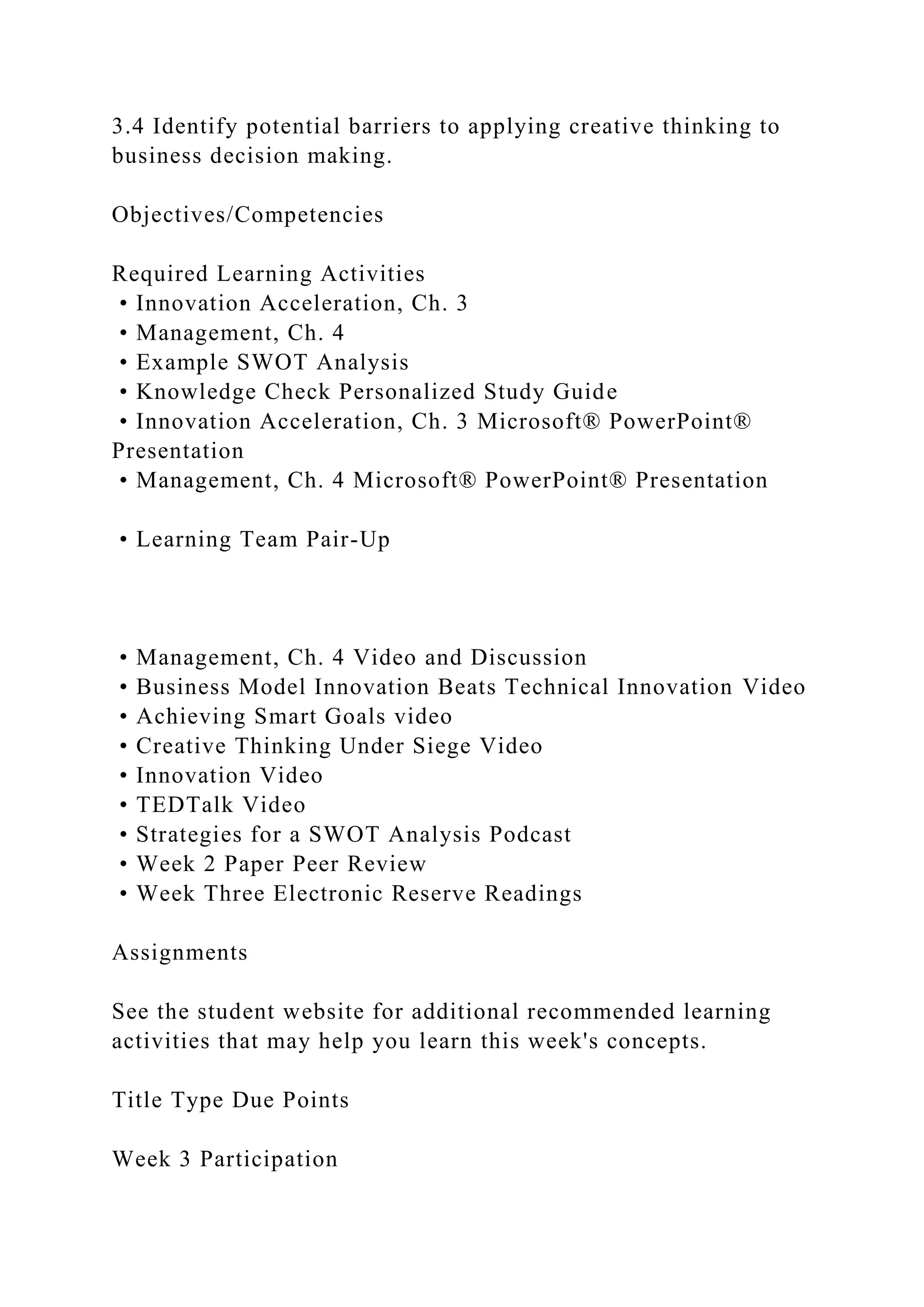 3.4 Identify potential barriers to applying creative thinking to
business decision making.
Objectives/Competencies
Required Learning Activities
• Innovation Acceleration, Ch. 3
• Management, Ch. 4
• Example SWOT Analysis
• Knowledge Check Personalized Study Guide
• Innovation Acceleration, Ch. 3 Microsoft® PowerPoint®
Presentation
• Management, Ch. 4 Microsoft® PowerPoint® Presentation
• Learning Team Pair-Up
• Management, Ch. 4 Video and Discussion
• Business Model Innovation Beats Technical Innovation Video
• Achieving Smart Goals video
• Creative Thinking Under Siege Video
• Innovation Video
• TEDTalk Video
• Strategies for a SWOT Analysis Podcast
• Week 2 Paper Peer Review
• Week Three Electronic Reserve Readings
Assignments
See the student website for additional recommended learning
activities that may help you learn this week's concepts.
Title Type Due Points
Week 3 Participation
 