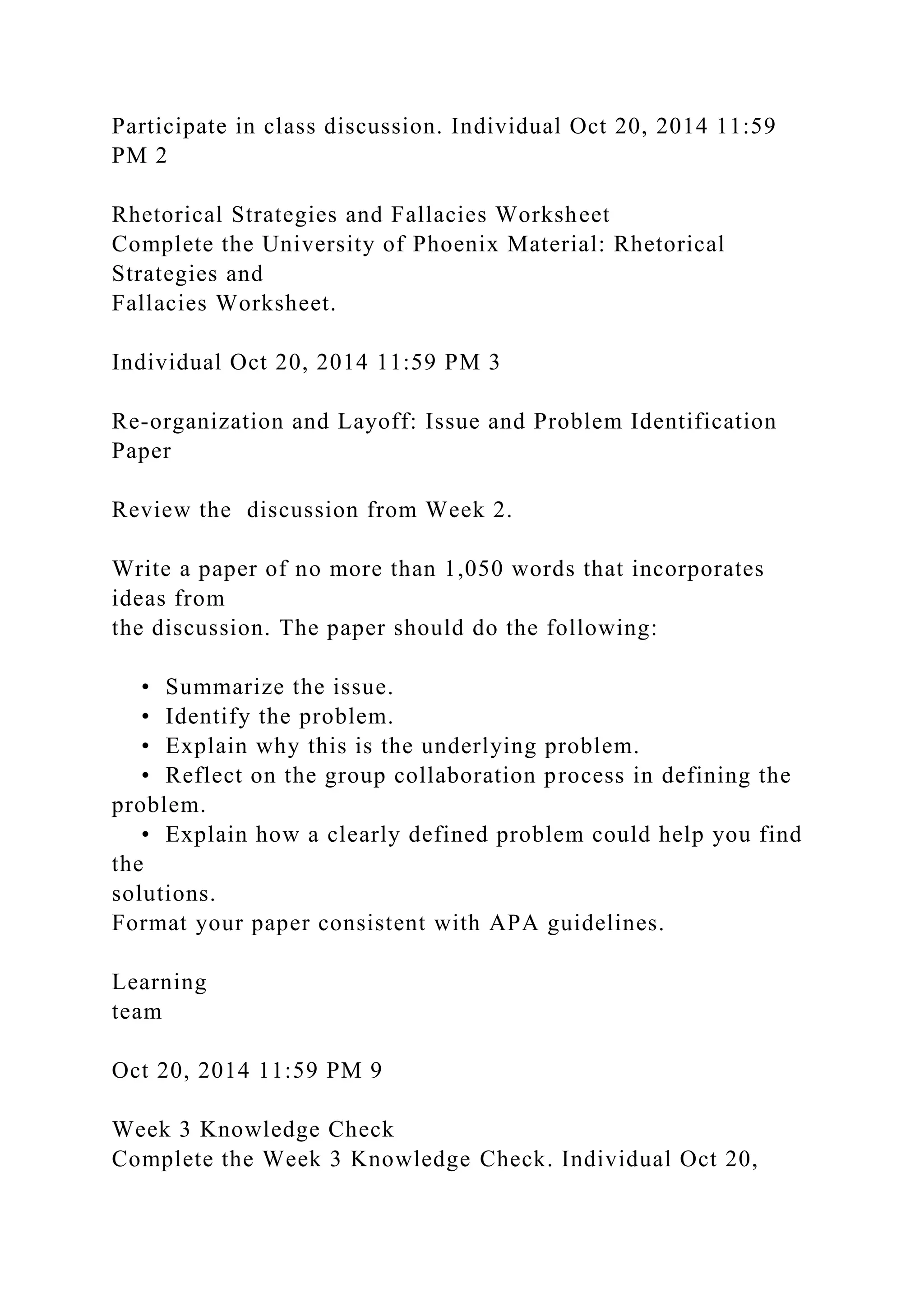Participate in class discussion. Individual Oct 20, 2014 11:59
PM 2
Rhetorical Strategies and Fallacies Worksheet
Complete the University of Phoenix Material: Rhetorical
Strategies and
Fallacies Worksheet.
Individual Oct 20, 2014 11:59 PM 3
Re-organization and Layoff: Issue and Problem Identification
Paper
Review the discussion from Week 2.
Write a paper of no more than 1,050 words that incorporates
ideas from
the discussion. The paper should do the following:
• Summarize the issue.
• Identify the problem.
• Explain why this is the underlying problem.
• Reflect on the group collaboration process in defining the
problem.
• Explain how a clearly defined problem could help you find
the
solutions.
Format your paper consistent with APA guidelines.
Learning
team
Oct 20, 2014 11:59 PM 9
Week 3 Knowledge Check
Complete the Week 3 Knowledge Check. Individual Oct 20,
 